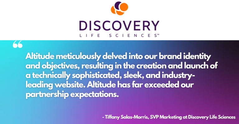 Quote from Discovery Life Sciences SVP Marketing Tiffany Salas-Morris. "Altitude meticulously delved into our brand identity and objectives, resulting in the creation and launch of a technically sophisticated, sleek, and industry-leading website. Altitude has far exceeded our partnership expectations."