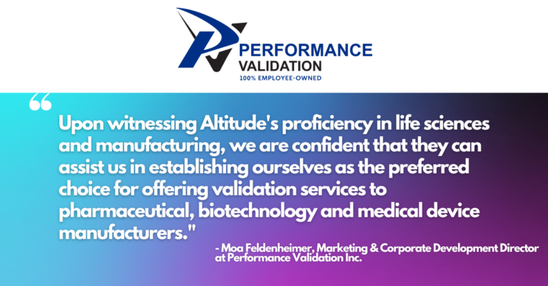 Quote from Marketing Director at Performance Validation about their partnership with Altitude: ""At Performance Validation, we have a clear vision for our future, and we recognize that it entails significant growth,” explained Moa Feldenheimer, Marketing and Corporate Development Director at Performance Validation Inc. “To achieve this, we sought a marketing partner with technical expertise in the life sciences sector, capable of providing a comprehensive suite of services. Upon witnessing Altitude's proficiency in life sciences and manufacturing, we are confident that they can assist us in establishing ourselves as the preferred choice for offering validation services to pharmaceutical, biotechnology and medical device manufacturers."